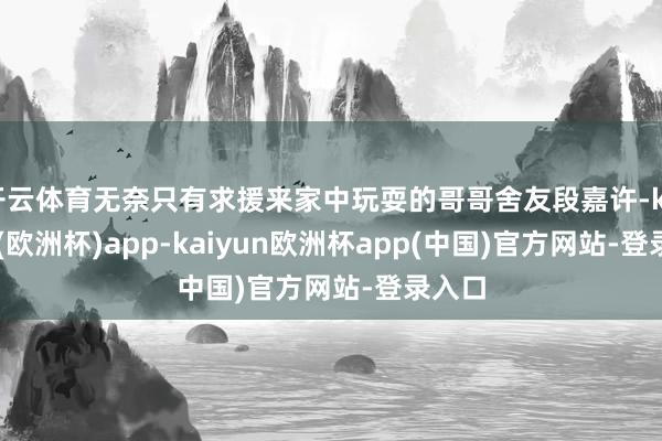 开云体育无奈只有求援来家中玩耍的哥哥舍友段嘉许-kaiyun(欧洲杯)app-kaiyun欧洲杯app(中国)官方网站-登录入口