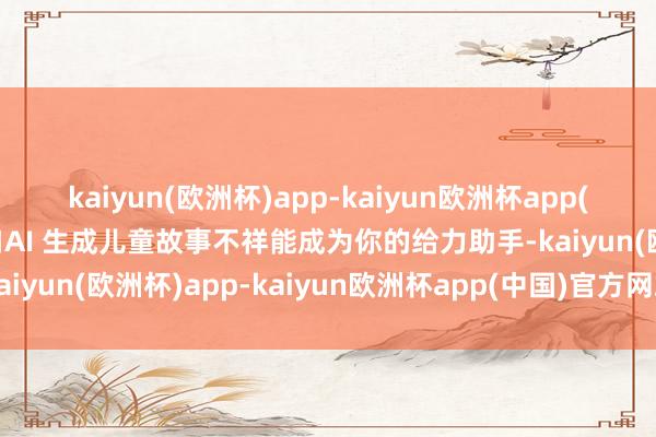 kaiyun(欧洲杯)app-kaiyun欧洲杯app(中国)官方网站-登录入口AI 生成儿童故事不祥能成为你的给力助手-kaiyun(欧洲杯)app-kaiyun欧洲杯app(中国)官方网站-登录入口