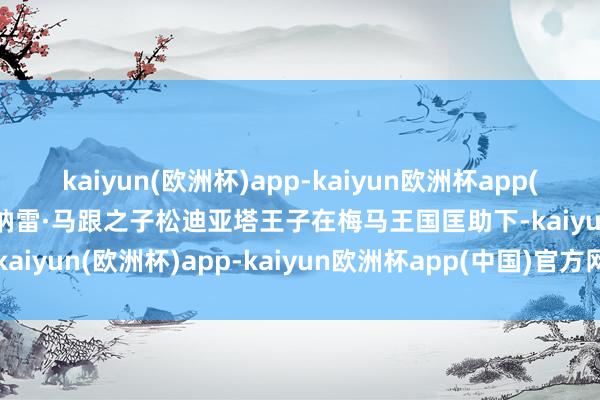 kaiyun(欧洲杯)app-kaiyun欧洲杯app(中国)官方网站-登录入口纳雷·马跟之子松迪亚塔王子在梅马王国匡助下-kaiyun(欧洲杯)app-kaiyun欧洲杯app(中国)官方网站-登录入口