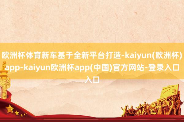 欧洲杯体育新车基于全新平台打造-kaiyun(欧洲杯)app-kaiyun欧洲杯app(中国)官方网站-登录入口