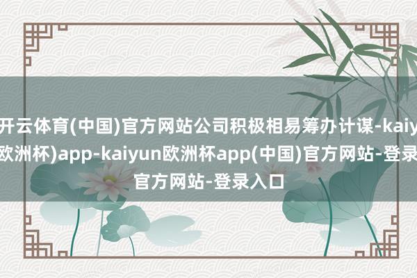 开云体育(中国)官方网站公司积极相易筹办计谋-kaiyun(欧洲杯)app-kaiyun欧洲杯app(中国)官方网站-登录入口