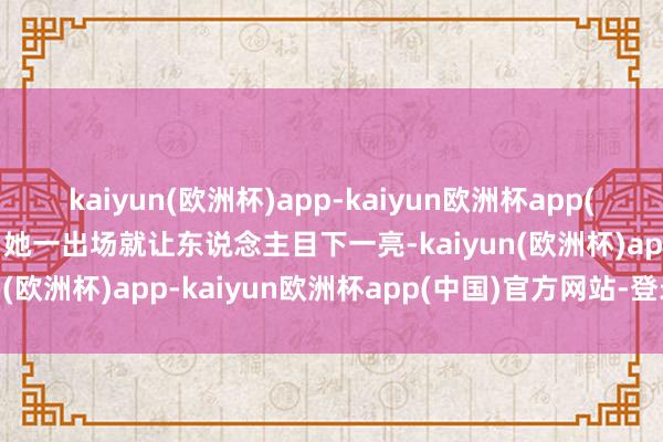 kaiyun(欧洲杯)app-kaiyun欧洲杯app(中国)官方网站-登录入口她一出场就让东说念主目下一亮-kaiyun(欧洲杯)app-kaiyun欧洲杯app(中国)官方网站-登录入口