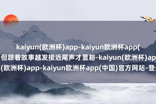 kaiyun(欧洲杯)app-kaiyun欧洲杯app(中国)官方网站-登录入口但跟着故事越发接近尾声才显豁-kaiyun(欧洲杯)app-kaiyun欧洲杯app(中国)官方网站-登录入口