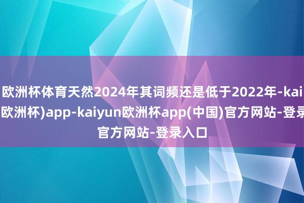 欧洲杯体育天然2024年其词频还是低于2022年-kaiyun(欧洲杯)app-kaiyun欧洲杯app(中国)官方网站-登录入口