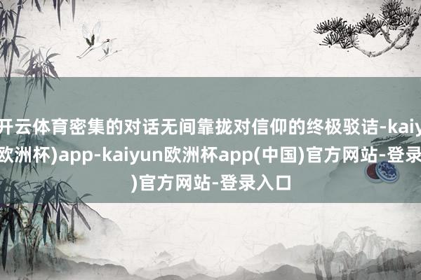 开云体育密集的对话无间靠拢对信仰的终极驳诘-kaiyun(欧洲杯)app-kaiyun欧洲杯app(中国)官方网站-登录入口