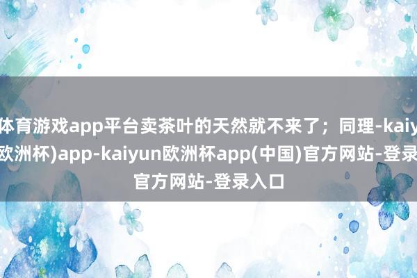 体育游戏app平台卖茶叶的天然就不来了；同理-kaiyun(欧洲杯)app-kaiyun欧洲杯app(中国)官方网站-登录入口