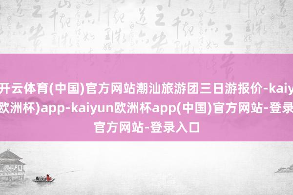 开云体育(中国)官方网站潮汕旅游团三日游报价-kaiyun(欧洲杯)app-kaiyun欧洲杯app(中国)官方网站-登录入口