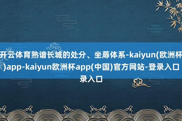 开云体育熟谙长城的处分、坐蓐体系-kaiyun(欧洲杯)app-kaiyun欧洲杯app(中国)官方网站-登录入口