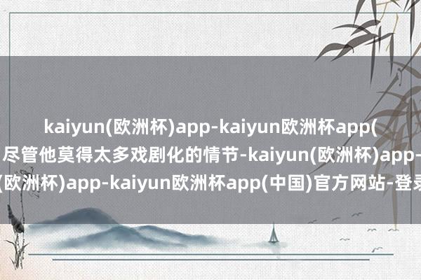 kaiyun(欧洲杯)app-kaiyun欧洲杯app(中国)官方网站-登录入口尽管他莫得太多戏剧化的情节-kaiyun(欧洲杯)app-kaiyun欧洲杯app(中国)官方网站-登录入口