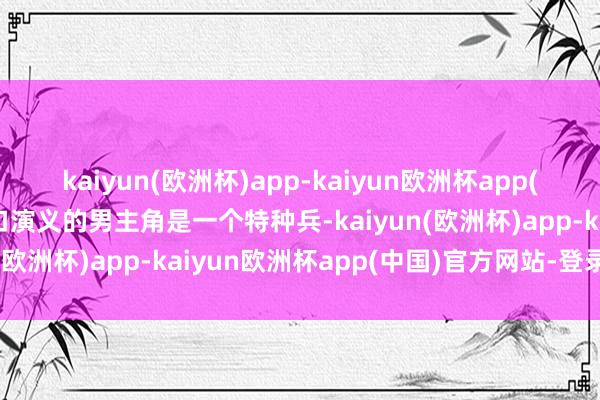 kaiyun(欧洲杯)app-kaiyun欧洲杯app(中国)官方网站-登录入口演义的男主角是一个特种兵-kaiyun(欧洲杯)app-kaiyun欧洲杯app(中国)官方网站-登录入口