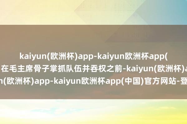 kaiyun(欧洲杯)app-kaiyun欧洲杯app(中国)官方网站-登录入口在毛主席骨子掌抓队伍并吞权之前-kaiyun(欧洲杯)app-kaiyun欧洲杯app(中国)官方网站-登录入口