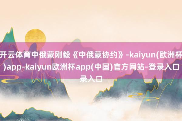 开云体育中俄蒙刚毅《中俄蒙协约》-kaiyun(欧洲杯)app-kaiyun欧洲杯app(中国)官方网站-登录入口