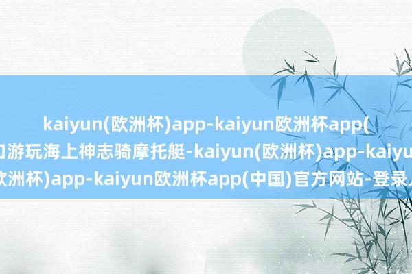 kaiyun(欧洲杯)app-kaiyun欧洲杯app(中国)官方网站-登录入口游玩海上神志骑摩托艇-kaiyun(欧洲杯)app-kaiyun欧洲杯app(中国)官方网站-登录入口