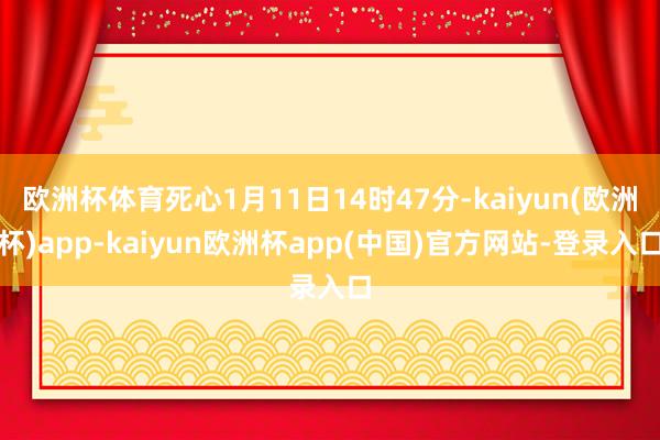 欧洲杯体育死心1月11日14时47分-kaiyun(欧洲杯)app-kaiyun欧洲杯app(中国)官方网站-登录入口