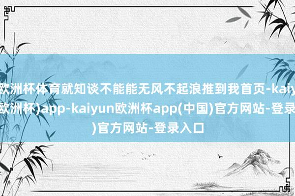 欧洲杯体育就知谈不能能无风不起浪推到我首页-kaiyun(欧洲杯)app-kaiyun欧洲杯app(中国)官方网站-登录入口