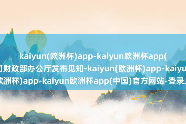 kaiyun(欧洲杯)app-kaiyun欧洲杯app(中国)官方网站-登录入口财政部办公厅发布见知-kaiyun(欧洲杯)app-kaiyun欧洲杯app(中国)官方网站-登录入口