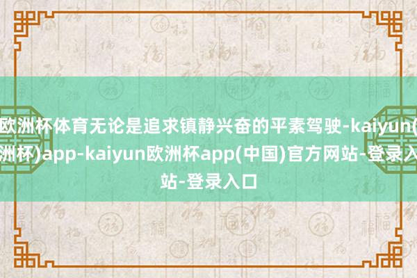 欧洲杯体育无论是追求镇静兴奋的平素驾驶-kaiyun(欧洲杯)app-kaiyun欧洲杯app(中国)官方网站-登录入口