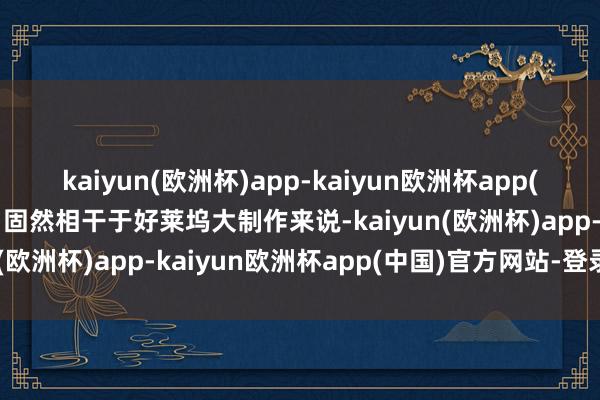 kaiyun(欧洲杯)app-kaiyun欧洲杯app(中国)官方网站-登录入口固然相干于好莱坞大制作来说-kaiyun(欧洲杯)app-kaiyun欧洲杯app(中国)官方网站-登录入口