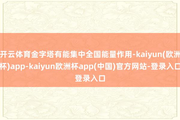 开云体育金字塔有能集中全国能量作用-kaiyun(欧洲杯)app-kaiyun欧洲杯app(中国)官方网站-登录入口