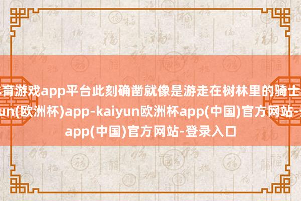 体育游戏app平台此刻确凿就像是游走在树林里的骑士相似-kaiyun(欧洲杯)app-kaiyun欧洲杯app(中国)官方网站-登录入口