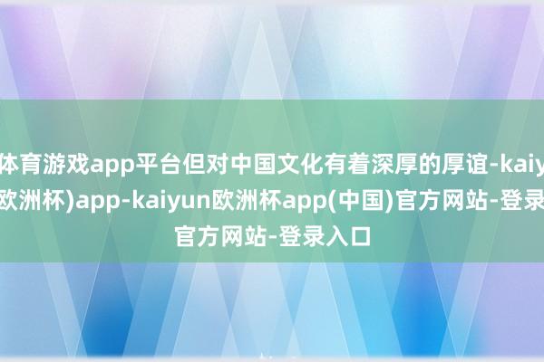 体育游戏app平台但对中国文化有着深厚的厚谊-kaiyun(欧洲杯)app-kaiyun欧洲杯app(中国)官方网站-登录入口