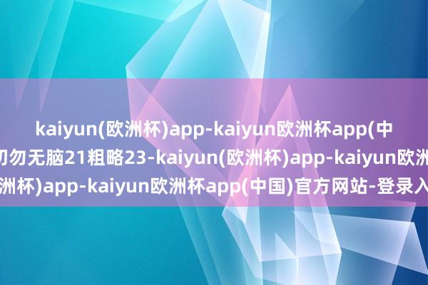 kaiyun(欧洲杯)app-kaiyun欧洲杯app(中国)官方网站-登录入口切勿无脑21粗略23-kaiyun(欧洲杯)app-kaiyun欧洲杯app(中国)官方网站-登录入口