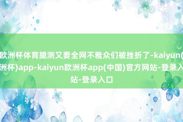 欧洲杯体育臆测又要全网不雅众们被挫折了-kaiyun(欧洲杯)app-kaiyun欧洲杯app(中国)官方网站-登录入口