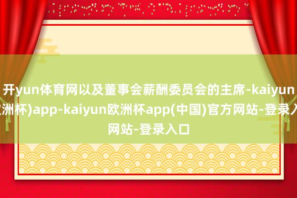 开yun体育网以及董事会薪酬委员会的主席-kaiyun(欧洲杯)app-kaiyun欧洲杯app(中国)官方网站-登录入口