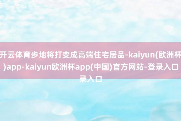 开云体育步地将打变成高端住宅居品-kaiyun(欧洲杯)app-kaiyun欧洲杯app(中国)官方网站-登录入口