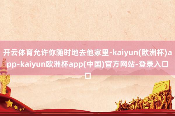 开云体育允许你随时地去他家里-kaiyun(欧洲杯)app-kaiyun欧洲杯app(中国)官方网站-登录入口