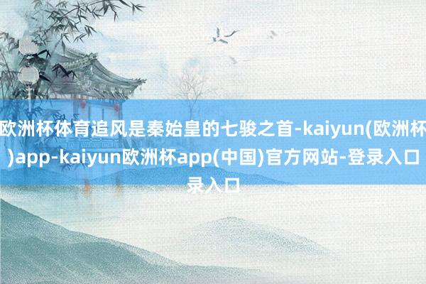 欧洲杯体育追风是秦始皇的七骏之首-kaiyun(欧洲杯)app-kaiyun欧洲杯app(中国)官方网站-登录入口