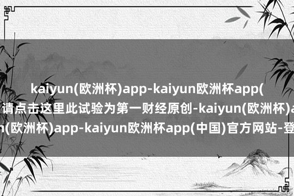 kaiyun(欧洲杯)app-kaiyun欧洲杯app(中国)官方网站-登录入口请点击这里此试验为第一财经原创-kaiyun(欧洲杯)app-kaiyun欧洲杯app(中国)官方网站-登录入口