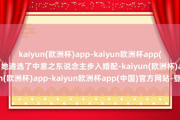kaiyun(欧洲杯)app-kaiyun欧洲杯app(中国)官方网站-登录入口她遴选了中意之东说念主步入婚配-kaiyun(欧洲杯)app-kaiyun欧洲杯app(中国)官方网站-登录入口