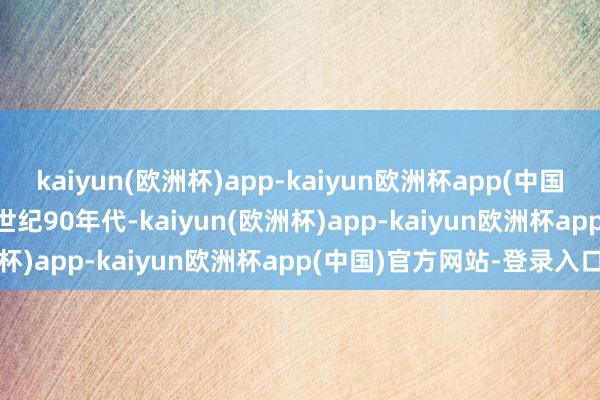kaiyun(欧洲杯)app-kaiyun欧洲杯app(中国)官方网站-登录入口　　20世纪90年代-kaiyun(欧洲杯)app-kaiyun欧洲杯app(中国)官方网站-登录入口
