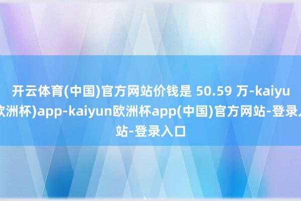 开云体育(中国)官方网站价钱是 50.59 万-kaiyun(欧洲杯)app-kaiyun欧洲杯app(中国)官方网站-登录入口