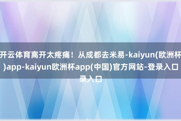 开云体育离开太疼痛！从成都去米易-kaiyun(欧洲杯)app-kaiyun欧洲杯app(中国)官方网站-登录入口