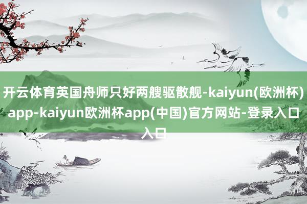 开云体育英国舟师只好两艘驱散舰-kaiyun(欧洲杯)app-kaiyun欧洲杯app(中国)官方网站-登录入口