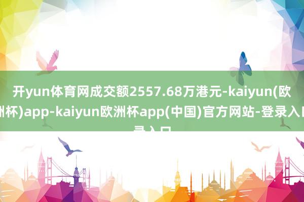 开yun体育网成交额2557.68万港元-kaiyun(欧洲杯)app-kaiyun欧洲杯app(中国)官方网站-登录入口