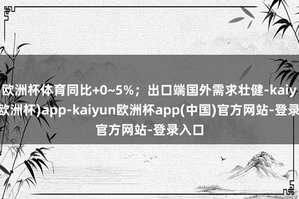 欧洲杯体育同比+0~5%；出口端国外需求壮健-kaiyun(欧洲杯)app-kaiyun欧洲杯app(中国)官方网站-登录入口