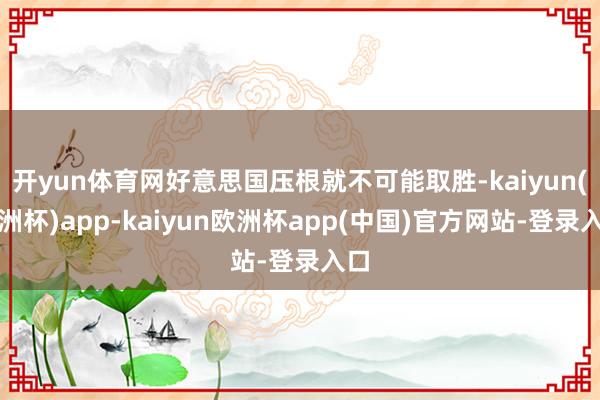 开yun体育网好意思国压根就不可能取胜-kaiyun(欧洲杯)app-kaiyun欧洲杯app(中国)官方网站-登录入口