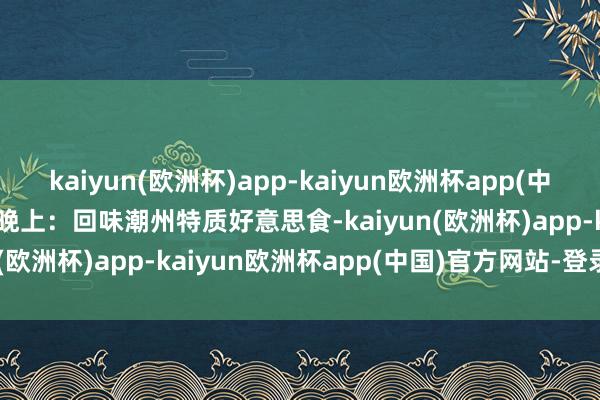 kaiyun(欧洲杯)app-kaiyun欧洲杯app(中国)官方网站-登录入口- 晚上：回味潮州特质好意思食-kaiyun(欧洲杯)app-kaiyun欧洲杯app(中国)官方网站-登录入口