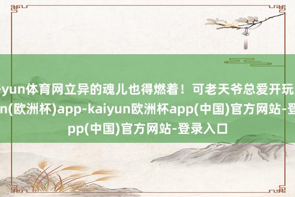 开yun体育网立异的魂儿也得燃着！可老天爷总爱开玩笑-kaiyun(欧洲杯)app-kaiyun欧洲杯app(中国)官方网站-登录入口