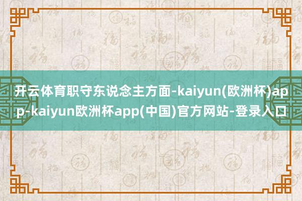 开云体育　　职守东说念主方面-kaiyun(欧洲杯)app-kaiyun欧洲杯app(中国)官方网站-登录入口