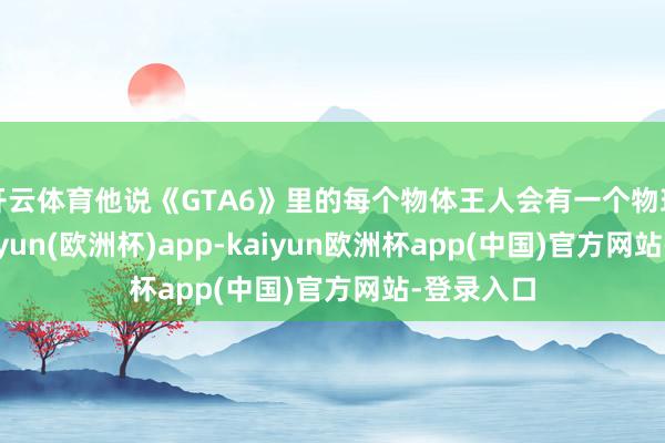 开云体育他说《GTA6》里的每个物体王人会有一个物理位置-kaiyun(欧洲杯)app-kaiyun欧洲杯app(中国)官方网站-登录入口