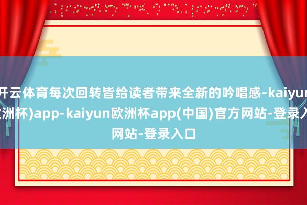 开云体育每次回转皆给读者带来全新的吟唱感-kaiyun(欧洲杯)app-kaiyun欧洲杯app(中国)官方网站-登录入口