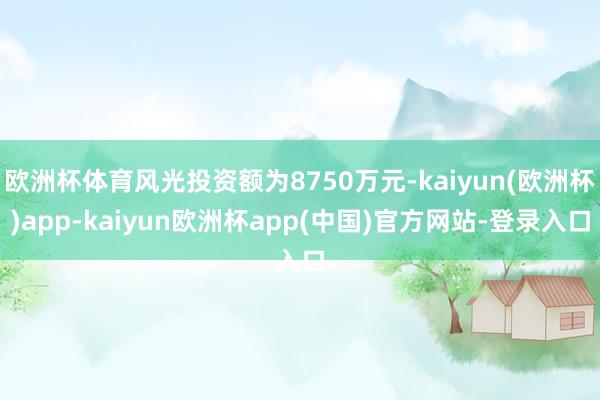 欧洲杯体育风光投资额为8750万元-kaiyun(欧洲杯)app-kaiyun欧洲杯app(中国)官方网站-登录入口