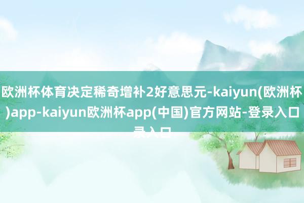 欧洲杯体育决定稀奇增补2好意思元-kaiyun(欧洲杯)app-kaiyun欧洲杯app(中国)官方网站-登录入口