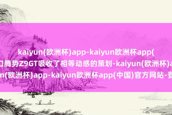 kaiyun(欧洲杯)app-kaiyun欧洲杯app(中国)官方网站-登录入口腾势Z9GT吸收了相等动感的策划-kaiyun(欧洲杯)app-kaiyun欧洲杯app(中国)官方网站-登录入口