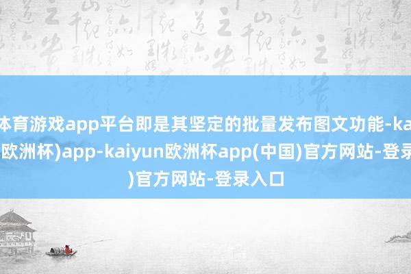 体育游戏app平台即是其坚定的批量发布图文功能-kaiyun(欧洲杯)app-kaiyun欧洲杯app(中国)官方网站-登录入口