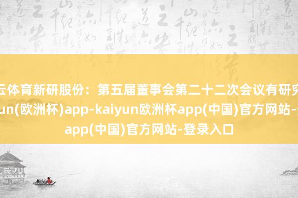 开云体育新研股份：第五届董事会第二十二次会议有研究公告-kaiyun(欧洲杯)app-kaiyun欧洲杯app(中国)官方网站-登录入口